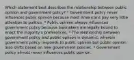 Which statement best describes the relationship between public opinion and government policy? * Government policy never influences public opinion because most Americans pay very little attention to politics. * Public opinion always influences government policy because lawmakers are legally bound to enact the majority's preferences. * The relationship between government policy and public opinion is dynamic, wherein government policy responds to public opinion but public opinion also shifts based on new government policies. * Government policy almost never influences public opinion.