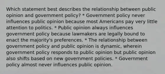 Which statement best describes the relationship between public opinion and government policy? * Government policy never influences public opinion because most Americans pay very little attention to politics. * Public opinion always influences government policy because lawmakers are legally bound to enact the majority's preferences. * The relationship between government policy and public opinion is dynamic, wherein government policy responds to public opinion but public opinion also shifts based on new government policies. * Government policy almost never influences public opinion.