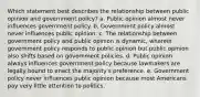 Which statement best describes the relationship between public opinion and government policy? a. Public opinion almost never influences government policy. b. Government policy almost never influences public opinion. c. The relationship between government policy and public opinion is dynamic, wherein government policy responds to public opinion but public opinion also shifts based on government policies. d. Public opinion always influences government policy because lawmakers are legally bound to enact the majority's preference. e. Government policy never influences public opinion because most Americans pay very little attention to politics.