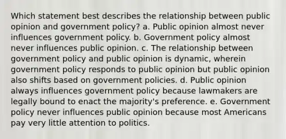 Which statement best describes the relationship between public opinion and government policy? a. Public opinion almost never influences government policy. b. Government policy almost never influences public opinion. c. The relationship between government policy and public opinion is dynamic, wherein government policy responds to public opinion but public opinion also shifts based on government policies. d. Public opinion always influences government policy because lawmakers are legally bound to enact the majority's preference. e. Government policy never influences public opinion because most Americans pay very little attention to politics.