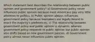 Which statement best describes the relationship between public opinion and government policy? a) Government policy never influences public opinion because most Americans pay very little attention to politics. b) Public opinion always influences government policy because lawmakers are legally bound to enact the majority's preferences. c) The relationship between government policy and public opinion is dynamic, wherein government policy responds to public opinion but public opinion also shifts based on new government policies. d) Government policy almost never influences public opinion.