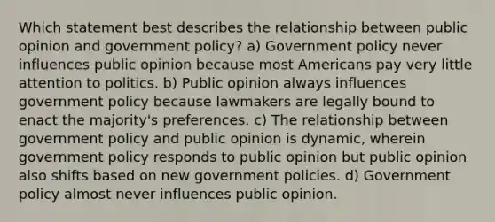 Which statement best describes the relationship between public opinion and government policy? a) Government policy never influences public opinion because most Americans pay very little attention to politics. b) Public opinion always influences government policy because lawmakers are legally bound to enact the majority's preferences. c) The relationship between government policy and public opinion is dynamic, wherein government policy responds to public opinion but public opinion also shifts based on new government policies. d) Government policy almost never influences public opinion.