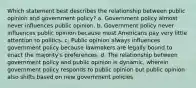 Which statement best describes the relationship between public opinion and government policy? a. Government policy almost never influences public opinion. b. Government policy never influences public opinion because most Americans pay very little attention to politics. c. Public opinion always influences government policy because lawmakers are legally bound to enact the majority's preferences. d. The relationship between government policy and public opinion is dynamic, wherein government policy responds to public opinion but public opinion also shifts based on new government policies