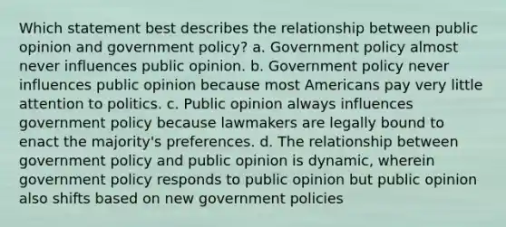 Which statement best describes the relationship between public opinion and government policy? a. Government policy almost never influences public opinion. b. Government policy never influences public opinion because most Americans pay very little attention to politics. c. Public opinion always influences government policy because lawmakers are legally bound to enact the majority's preferences. d. The relationship between government policy and public opinion is dynamic, wherein government policy responds to public opinion but public opinion also shifts based on new government policies