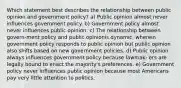 Which statement best describes the relationship between public opinion and government policy? a) Public opinion almost never influences government policy. b) Government policy almost never influences public opinion. c) The relationship between govern-ment policy and public opinionis dynamic, wherein government policy responds to public opinion but public opinion also shifts based on new government policies. d) Public opinion always influences government policy because lawmak- ers are legally bound to enact the majority's preferences. e) Government policy never influences public opinion because most Americans pay very little attention to politics.