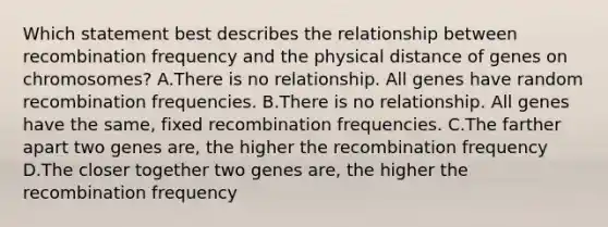 Which statement best describes the relationship between recombination frequency and the physical distance of genes on chromosomes? A.There is no relationship. All genes have random recombination frequencies. B.There is no relationship. All genes have the same, fixed recombination frequencies. C.The farther apart two genes are, the higher the recombination frequency D.The closer together two genes are, the higher the recombination frequency