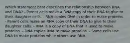 Which statement best describes the relationship between RNA and DNA? - Parent cells make a DNA copy of their RNA to give to their daughter cells. - RNA copies DNA in order to make proteins. - Parent cells make an RNA copy of their DNA to give to their daughter cells. - RNA is a copy of DNA that is used to make proteins. - DNA copies RNA to make proteins. - Some cells use DNA to make proteins while others use RNA.