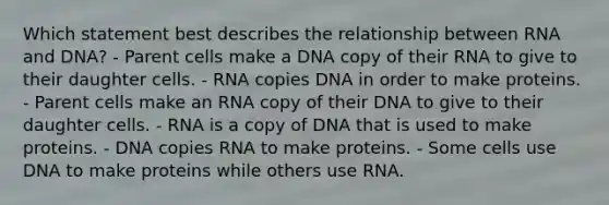 Which statement best describes the relationship between RNA and DNA? - Parent cells make a DNA copy of their RNA to give to their daughter cells. - RNA copies DNA in order to make proteins. - Parent cells make an RNA copy of their DNA to give to their daughter cells. - RNA is a copy of DNA that is used to make proteins. - DNA copies RNA to make proteins. - Some cells use DNA to make proteins while others use RNA.