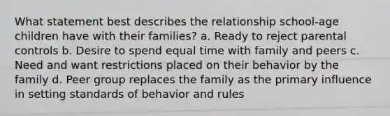 What statement best describes the relationship school-age children have with their families? a. Ready to reject parental controls b. Desire to spend equal time with family and peers c. Need and want restrictions placed on their behavior by the family d. Peer group replaces the family as the primary influence in setting standards of behavior and rules