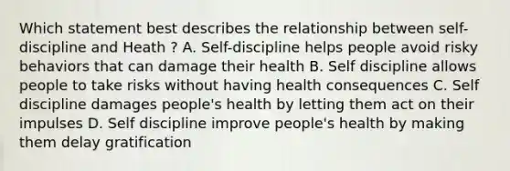 Which statement best describes the relationship between self-discipline and Heath ? A. Self-discipline helps people avoid risky behaviors that can damage their health B. Self discipline allows people to take risks without having health consequences C. Self discipline damages people's health by letting them act on their impulses D. Self discipline improve people's health by making them delay gratification