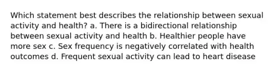 Which statement best describes the relationship between sexual activity and health? a. There is a bidirectional relationship between sexual activity and health b. Healthier people have more sex c. Sex frequency is negatively correlated with health outcomes d. Frequent sexual activity can lead to heart disease