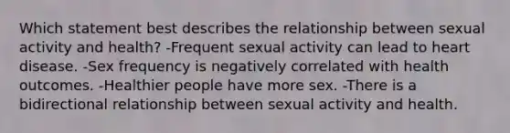 Which statement best describes the relationship between sexual activity and health? -Frequent sexual activity can lead to heart disease. -Sex frequency is negatively correlated with health outcomes. -Healthier people have more sex. -There is a bidirectional relationship between sexual activity and health.