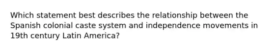 Which statement best describes the relationship between the Spanish colonial caste system and independence movements in 19th century Latin America?