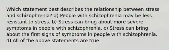 Which statement best describes the relationship between stress and schizophrenia? a) People with schizophrenia may be less resistant to stress. b) Stress can bring about more severe symptoms in people with schizophrenia. c) Stress can bring about the first signs of symptoms in people with schizophrenia. d) All of the above statements are true.