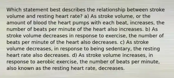 Which statement best describes the relationship between stroke volume and resting heart rate? a) As stroke volume, or the amount of blood the heart pumps with each beat, increases, the number of beats per minute of the heart also increases. b) As stroke volume decreases in response to exercise, the number of beats per minute of the heart also decreases. c) As stroke volume decreases, in response to being sedentary, the resting heart rate also decreases. d) As stroke volume increases, in response to aerobic exercise, the number of beats per minute, also known as the resting heart rate, decreases.