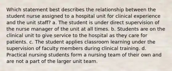 Which statement best describes the relationship between the student nurse assigned to a hospital unit for clinical experience and the unit staff? a. The student is under direct supervision of the nurse manager of the unit at all times. b. Students are on the clinical unit to give service to the hospital as they care for patients. c. The student applies classroom learning under the supervision of faculty members during clinical training. d. Practical nursing students form a nursing team of their own and are not a part of the larger unit team.