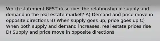 Which statement BEST describes the relationship of supply and demand in the real estate market? A) Demand and price move in opposite directions B) When supply goes up, price goes up C) When both supply and demand increases, real estate prices rise D) Supply and price move in opposite directions