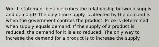 Which statement best describes the relationship between supply and demand? The only time supply is affected by the demand is when the government controls the product. Price is determined when supply equals demand. If the supply of a product is reduced, the demand for it is also reduced. The only way to increase the demand for a product is to increase the supply.