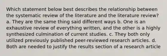 Which statement below best describes the relationship between the systematic review of the literature and the literature review? a. They are the same thing said different ways b. One is an exhaustive review of everything written, and the other is a highly synthesized culmination of current studies. c. They both only utilized previously published peer-reviewed research articles. d. Both are needed to justify the results section of a research article