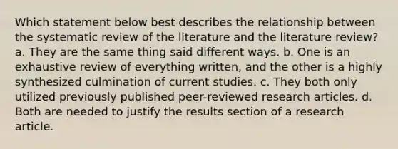 Which statement below best describes the relationship between the systematic review of the literature and the literature review? a. They are the same thing said different ways. b. One is an exhaustive review of everything written, and the other is a highly synthesized culmination of current studies. c. They both only utilized previously published peer-reviewed research articles. d. Both are needed to justify the results section of a research article.