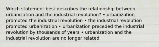 Which statement best describes the relationship between urbanization and the industrial revolution? • urbanization promoted the industrial revolution • the industrial revolution promoted urbanization • urbanization preceded the industrial revolution by thousands of years • urbanization and the industrial revolution are no longer related