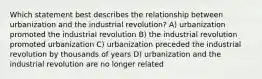 Which statement best describes the relationship between urbanization and the industrial revolution? A) urbanization promoted the industrial revolution B) the industrial revolution promoted urbanization C) urbanization preceded the industrial revolution by thousands of years D) urbanization and the industrial revolution are no longer related