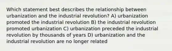 Which statement best describes the relationship between urbanization and the industrial revolution? A) urbanization promoted the industrial revolution B) the industrial revolution promoted urbanization C) urbanization preceded the industrial revolution by thousands of years D) urbanization and the industrial revolution are no longer related