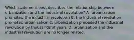 Which statement best describes the relationship between urbanization and the industrial revolution? A. urbanization promoted the industrial revolution B. the industrial revolution promoted urbanization C. urbanization preceded the industrial revolution by thousands of years D. urbanization and the industrial revolution are no longer related.