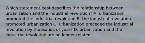 Which statement best describes the relationship between urbanization and the industrial revolution? A. urbanization promoted the industrial revolution B. the industrial revolution promoted urbanization C. urbanization preceded the industrial revolution by thousands of years D. urbanization and the industrial revolution are no longer related.