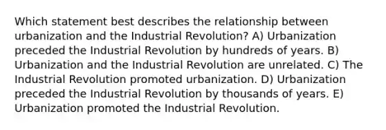 Which statement best describes the relationship between urbanization and the Industrial Revolution? A) Urbanization preceded the Industrial Revolution by hundreds of years. B) Urbanization and the Industrial Revolution are unrelated. C) The Industrial Revolution promoted urbanization. D) Urbanization preceded the Industrial Revolution by thousands of years. E) Urbanization promoted the Industrial Revolution.