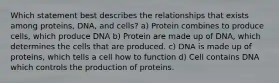 Which statement best describes the relationships that exists among proteins, DNA, and cells? a) Protein combines to produce cells, which produce DNA b) Protein are made up of DNA, which determines the cells that are produced. c) DNA is made up of proteins, which tells a cell how to function d) Cell contains DNA which controls the production of proteins.