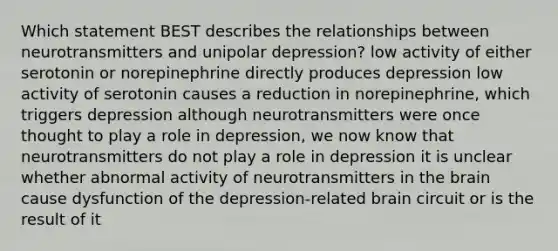 Which statement BEST describes the relationships between neurotransmitters and unipolar depression? low activity of either serotonin or norepinephrine directly produces depression low activity of serotonin causes a reduction in norepinephrine, which triggers depression although neurotransmitters were once thought to play a role in depression, we now know that neurotransmitters do not play a role in depression it is unclear whether abnormal activity of neurotransmitters in the brain cause dysfunction of the depression-related brain circuit or is the result of it