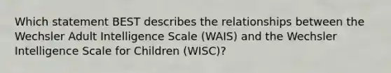 Which statement BEST describes the relationships between the Wechsler Adult Intelligence Scale (WAIS) and the Wechsler Intelligence Scale for Children (WISC)?