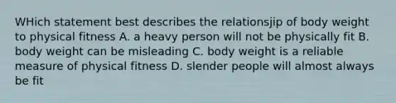 WHich statement best describes the relationsjip of body weight to physical fitness A. a heavy person will not be physically fit B. body weight can be misleading C. body weight is a reliable measure of physical fitness D. slender people will almost always be fit