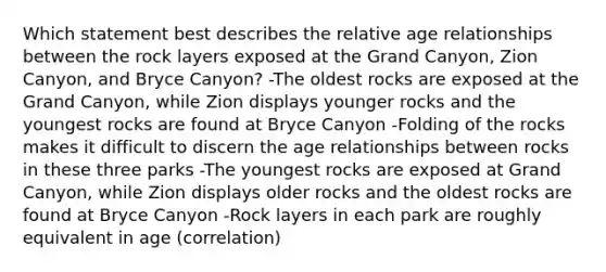 Which statement best describes the relative age relationships between the rock layers exposed at the Grand Canyon, Zion Canyon, and Bryce Canyon? -The oldest rocks are exposed at the Grand Canyon, while Zion displays younger rocks and the youngest rocks are found at Bryce Canyon -Folding of the rocks makes it difficult to discern the age relationships between rocks in these three parks -The youngest rocks are exposed at Grand Canyon, while Zion displays older rocks and the oldest rocks are found at Bryce Canyon -Rock layers in each park are roughly equivalent in age (correlation)