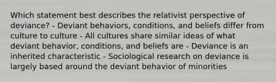 Which statement best describes the relativist perspective of deviance? - Deviant behaviors, conditions, and beliefs differ from culture to culture - All cultures share similar ideas of what deviant behavior, conditions, and beliefs are - Deviance is an inherited characteristic - Sociological research on deviance is largely based around the deviant behavior of minorities