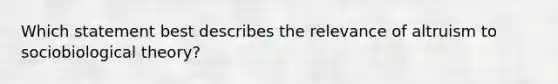 Which statement best describes the relevance of altruism to sociobiological theory?