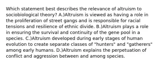 Which statement best describes the relevance of altruism to sociobiological theory? A.)Altruism is viewed as having a role in the proliferation of street gangs and is responsible for racial tensions and resilience of ethnic divide. B.)Altruism plays a role in ensuring the survival and continuity of the gene pool in a species. C.)Altruism developed during early stages of human evolution to create separate classes of "hunters" and "gatherers" among early humans. D.)Altruism explains the perpetuation of conflict and aggression between and among species.