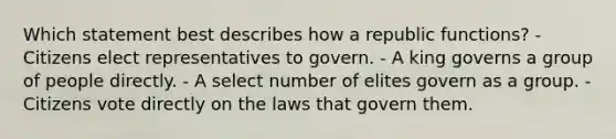 Which statement best describes how a republic functions? - Citizens elect representatives to govern. - A king governs a group of people directly. - A select number of elites govern as a group. - Citizens vote directly on the laws that govern them.