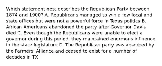 Which statement best describes the Republican Party between 1874 and 1900? A. Republicans managed to win a few local and state offices but were not a powerful force in Texas politics B. African Americans abandoned the party after Governor Davis died C. Even though the Republicans were unable to elect a governor during this period, they maintained enormous influence in the state legislature D. The Republican party was absorbed by the Farmers' Alliance and ceased to exist for a number of decades in TX