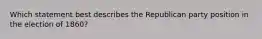 Which statement best describes the Republican party position in the election of 1860?