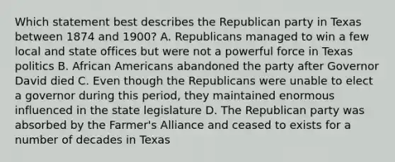 Which statement best describes the Republican party in Texas between 1874 and 1900? A. Republicans managed to win a few local and state offices but were not a powerful force in Texas politics B. African Americans abandoned the party after Governor David died C. Even though the Republicans were unable to elect a governor during this period, they maintained enormous influenced in the state legislature D. The Republican party was absorbed by the Farmer's Alliance and ceased to exists for a number of decades in Texas