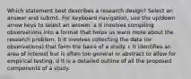 Which statement best describes a research design? Select an answer and submit. For keyboard navigation, use the up/down arrow keys to select an answer. a It involves compiling observations into a format that helps us learn more about the research problem. b It involves collecting the data (or observations) that form the basis of a study. c It identifies an area of interest but is often too general or abstract to allow for empirical testing. d It is a detailed outline of all the proposed components of a study.