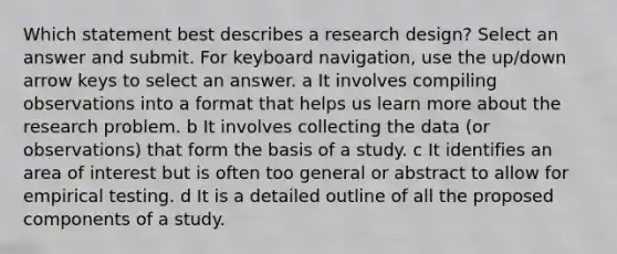 Which statement best describes a research design? Select an answer and submit. For keyboard navigation, use the up/down arrow keys to select an answer. a It involves compiling observations into a format that helps us learn more about the research problem. b It involves collecting the data (or observations) that form the basis of a study. c It identifies an area of interest but is often too general or abstract to allow for empirical testing. d It is a detailed outline of all the proposed components of a study.