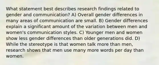 What statement best describes research findings related to gender and communication? A) Overall gender differences in many areas of communication are small. B) Gender differences explain a significant amount of the variation between men and women's communication styles. C) Younger men and women show less gender differences than older generations did. D) While the stereotype is that women talk more than men, research shows that men use many more words per day than women.