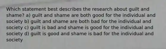 Which statement best describes the research about guilt and shame? a) guilt and shame are both good for the individual and society b) guilt and shame are both bad for the individual and society c) guilt is bad and shame is good for the individual and society d) guilt is good and shame is bad for the individual and society