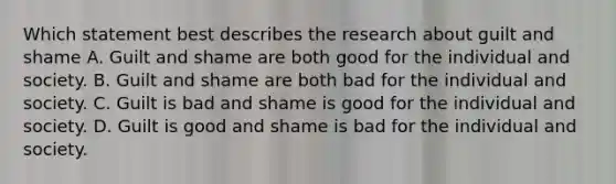 Which statement best describes the research about guilt and shame A. Guilt and shame are both good for the individual and society. B. Guilt and shame are both bad for the individual and society. C. Guilt is bad and shame is good for the individual and society. D. Guilt is good and shame is bad for the individual and society.