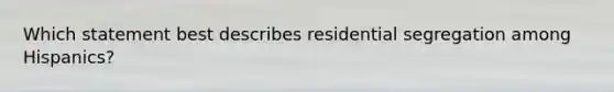 Which statement best describes residential segregation among Hispanics?