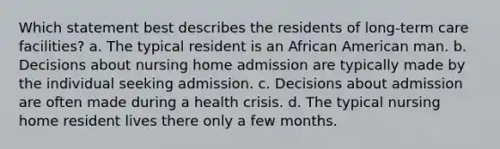 Which statement best describes the residents of long-term care facilities? a. The typical resident is an African American man. b. Decisions about nursing home admission are typically made by the individual seeking admission. c. Decisions about admission are often made during a health crisis. d. The typical nursing home resident lives there only a few months.