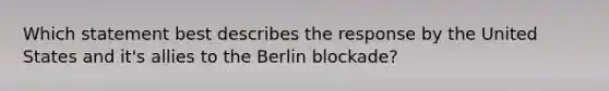 Which statement best describes the response by the United States and it's allies to the Berlin blockade?